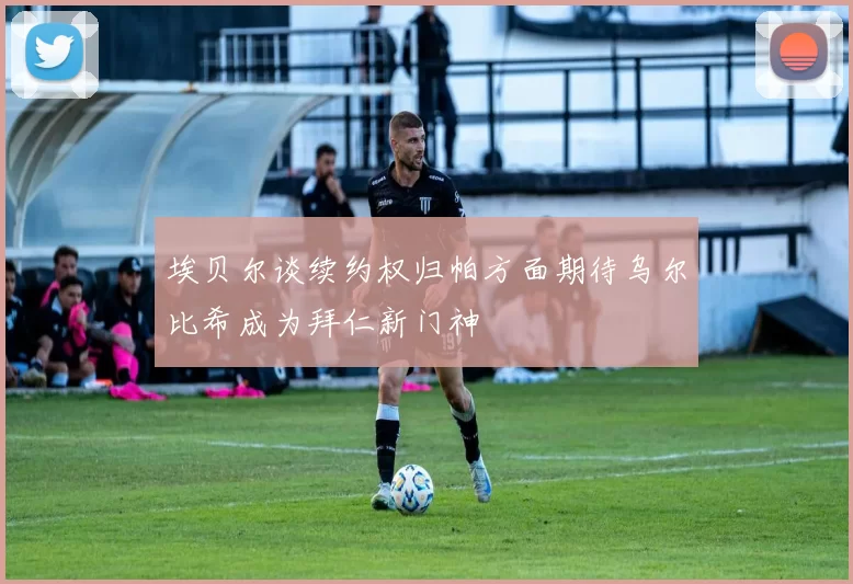 埃贝尔谈续约权归帕方面期待乌尔比希成为拜仁新门神