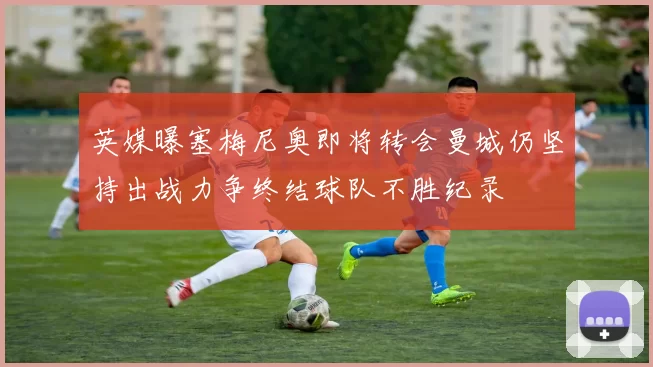 英媒曝塞梅尼奥即将转会曼城仍坚持出战力争终结球队不胜纪录
