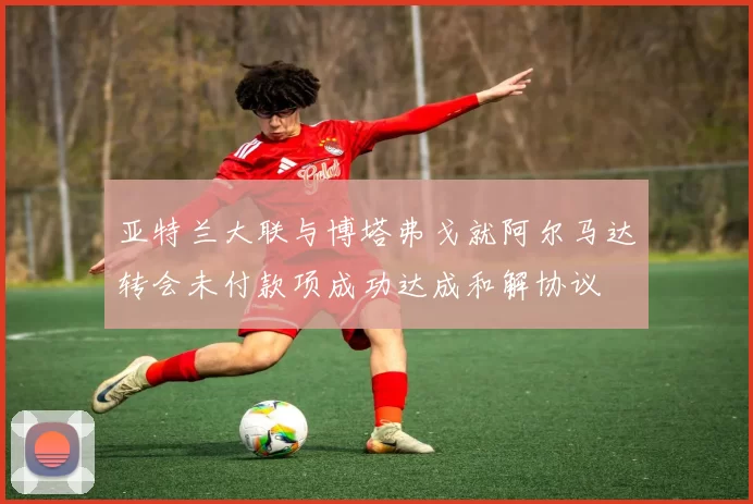 亚特兰大联与博塔弗戈就阿尔马达转会未付款项成功达成和解协议