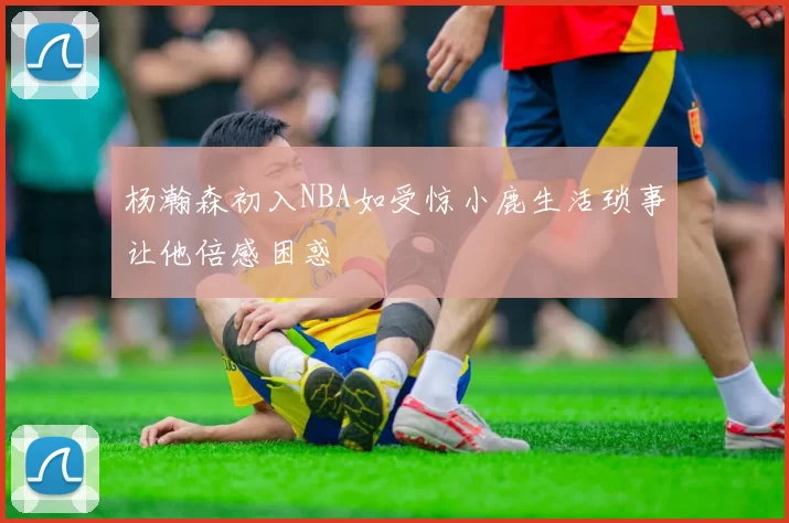 杨瀚森初入NBA如受惊小鹿生活琐事让他倍感困惑
