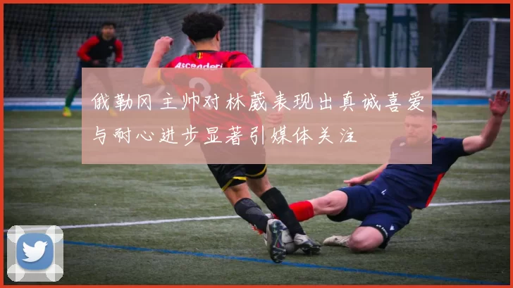俄勒冈主帅对林葳表现出真诚喜爱与耐心进步显著引媒体关注