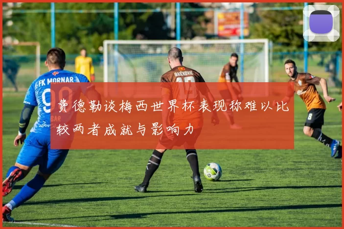 费德勒谈梅西世界杯表现称难以比较两者成就与影响力