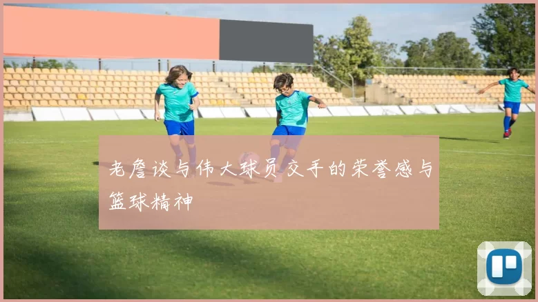 老詹谈与伟大球员交手的荣誉感与篮球精神