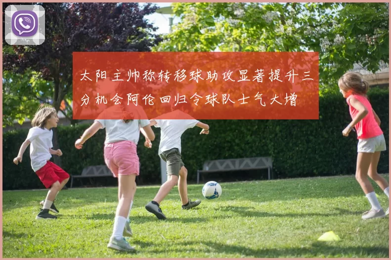 太阳主帅称转移球助攻显著提升三分机会阿伦回归令球队士气大增