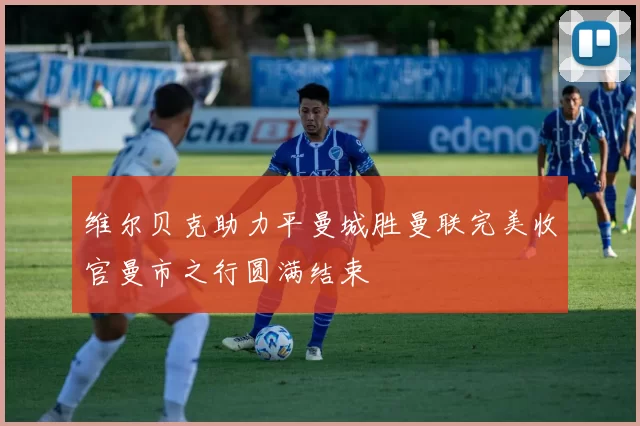 维尔贝克助力平曼城胜曼联完美收官曼市之行圆满结束